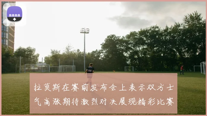 拉莫斯在赛前发布会上表示双方士气高涨期待激烈对决展现精彩比赛